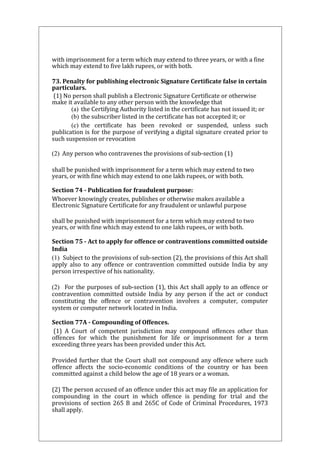 with imprisonment for a term which may extend to three years, or with a fine 
which may extend to five lakh rupees, or with both. 
73. Penalty for publishing electronic Signature Certificate false in certain 
particulars. 
(1) No person shall publish a Electronic Signature Certificate or otherwise 
make it available to any other person with the knowledge that 
(a) the Certifying Authority listed in the certificate has not issued it; or 
(b) the subscriber listed in the certificate has not accepted it; or 
(c) the certificate has been revoked or suspended, unless such 
publication is for the purpose of verifying a digital signature created prior to 
such suspension or revocation 
(2) Any person who contravenes the provisions of sub-section (1) 
shall be punished with imprisonment for a term which may extend to two 
years, or with fine which may extend to one lakh rupees, or with both. 
Section 74 - Publication for fraudulent purpose: 
Whoever knowingly creates, publishes or otherwise makes available a 
Electronic Signature Certificate for any fraudulent or unlawful purpose 
shall be punished with imprisonment for a term which may extend to two 
years, or with fine which may extend to one lakh rupees, or with both. 
Section 75 - Act to apply for offence or contraventions committed outside 
India 
(1) Subject to the provisions of sub-section (2), the provisions of this Act shall 
apply also to any offence or contravention committed outside India by any 
person irrespective of his nationality. 
(2) For the purposes of sub-section (1), this Act shall apply to an offence or 
contravention committed outside India by any person if the act or conduct 
constituting the offence or contravention involves a computer, computer 
system or computer network located in India. 
Section 77A - Compounding of Offences. 
(1) A Court of competent jurisdiction may compound offences other than 
offences for which the punishment for life or imprisonment for a term 
exceeding three years has been provided under this Act. 
Provided further that the Court shall not compound any offence where such 
offence affects the socio-economic conditions of the country or has been 
committed against a child below the age of 18 years or a woman. 
(2) The person accused of an offence under this act may file an application for 
compounding in the court in which offence is pending for trial and the 
provisions of section 265 B and 265C of Code of Criminal Procedures, 1973 
shall apply. 
 