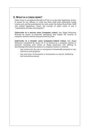 3. WHAT IS A CYBER CRIME? 
Cyber Crime is not defined officially in IT Act or in any other legislation. In fact, 
it cannot be too. Offence or crime has been dealt with elaborately listing 
various acts and the punishments for each, under the Indian Penal Code, 1860 
and related legislations. Hence, the concept of cyber crime, is just a 
"combination of crime and computer". 
Cybercrime in a narrow sense (computer crime): Any illegal behaviour 
directed by means of electronic operations that targets the security of 
computer systems and the data processed by them. 
Cybercrime in a broader sense (computer-related crime): Any illegal 
behaviour committed by means of, or in relation to, a computer system or 
network, including such crimes as illegal possession and offering or 
distributing information by means of a computer system or network. 
 Any contract for the sale or conveyance of immovable property or any 
interest in such property; 
 Any such class of documents or transactions as may be notified by 
the Central Government 
 