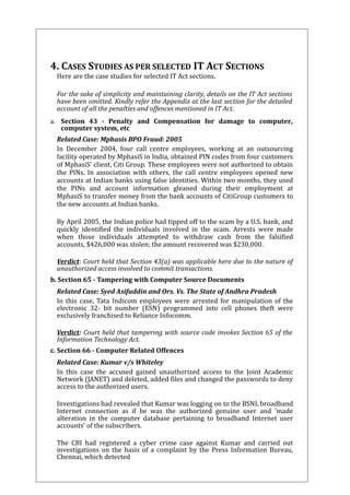 4. CASES STUDIES AS PER SELECTED IT ACT SECTIONS 
Here are the case studies for selected IT Act sections. 
For the sake of simplicity and maintaining clarity, details on the IT Act sections 
have been omitted. Kindly refer the Appendix at the last section for the detailed 
account of all the penalties and offences mentioned in IT Act. 
a. Section 43 - Penalty and Compensation for damage to computer, 
computer system, etc 
Related Case: Mphasis BPO Fraud: 2005 
In December 2004, four call centre employees, working at an outsourcing 
facility operated by MphasiS in India, obtained PIN codes from four customers 
of MphasiS’ client, Citi Group. These employees were not authorized to obtain 
the PINs. In association with others, the call centre employees opened new 
accounts at Indian banks using false identities. Within two months, they used 
the PINs and account information gleaned during their employment at 
MphasiS to transfer money from the bank accounts of CitiGroup customers to 
the new accounts at Indian banks. 
By April 2005, the Indian police had tipped off to the scam by a U.S. bank, and 
quickly identified the individuals involved in the scam. Arrests were made 
when those individuals attempted to withdraw cash from the falsified 
accounts, $426,000 was stolen; the amount recovered was $230,000. 
Verdict: Court held that Section 43(a) was applicable here due to the nature of 
unauthorized access involved to commit transactions. 
b. Section 65 - Tampering with Computer Source Documents 
Related Case: Syed Asifuddin and Ors. Vs. The State of Andhra Pradesh 
In this case, Tata Indicom employees were arrested for manipulation of the 
electronic 32- bit number (ESN) programmed into cell phones theft were 
exclusively franchised to Reliance Infocomm. 
Verdict: Court held that tampering with source code invokes Section 65 of the 
Information Technology Act. 
c. Section 66 - Computer Related Offences 
Related Case: Kumar v/s Whiteley 
In this case the accused gained unauthorized access to the Joint Academic 
Network (JANET) and deleted, added files and changed the passwords to deny 
access to the authorized users. 
Investigations had revealed that Kumar was logging on to the BSNL broadband 
Internet connection as if he was the authorized genuine user and ‘made 
alteration in the computer database pertaining to broadband Internet user 
accounts’ of the subscribers. 
The CBI had registered a cyber crime case against Kumar and carried out 
investigations on the basis of a complaint by the Press Information Bureau, 
Chennai, which detected 
 