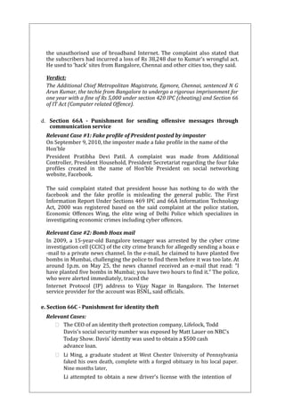 the unauthorised use of broadband Internet. The complaint also stated that 
the subscribers had incurred a loss of Rs 38,248 due to Kumar’s wrongful act. 
He used to ‘hack’ sites from Bangalore, Chennai and other cities too, they said. 
Verdict: 
The Additional Chief Metropolitan Magistrate, Egmore, Chennai, sentenced N G 
Arun Kumar, the techie from Bangalore to undergo a rigorous imprisonment for 
one year with a fine of Rs 5,000 under section 420 IPC (cheating) and Section 66 
of IT Act (Computer related Offence). 
d. Section 66A - Punishment for sending offensive messages through 
communication service 
Relevant Case #1: Fake profile of President posted by imposter 
On September 9, 2010, the imposter made a fake profile in the name of the 
Hon’ble 
President Pratibha Devi Patil. A complaint was made from Additional 
Controller, President Household, President Secretariat regarding the four fake 
profiles created in the name of Hon’ble President on social networking 
website, Facebook. 
The said complaint stated that president house has nothing to do with the 
facebook and the fake profile is misleading the general public. The First 
Information Report Under Sections 469 IPC and 66A Information Technology 
Act, 2000 was registered based on the said complaint at the police station, 
Economic Offences Wing, the elite wing of Delhi Police which specializes in 
investigating economic crimes including cyber offences. 
Relevant Case #2: Bomb Hoax mail 
In 2009, a 15-year-old Bangalore teenager was arrested by the cyber crime 
investigation cell (CCIC) of the city crime branch for allegedly sending a hoax e 
-mail to a private news channel. In the e-mail, he claimed to have planted five 
bombs in Mumbai, challenging the police to find them before it was too late. At 
around 1p.m. on May 25, the news channel received an e-mail that read: “I 
have planted five bombs in Mumbai; you have two hours to find it.” The police, 
who were alerted immediately, traced the 
Internet Protocol (IP) address to Vijay Nagar in Bangalore. The Internet 
service provider for the account was BSNL, said officials. 
e. Section 66C - Punishment for identity theft 
Relevant Cases: 
 The CEO of an identity theft protection company, Lifelock, Todd 
Davis's social security number was exposed by Matt Lauer on NBC’s 
Today Show. Davis’ identity was used to obtain a $500 cash 
advance loan. 
 Li Ming, a graduate student at West Chester University of Pennsylvania 
faked his own death, complete with a forged obituary in his local paper. 
Nine months later, 
Li attempted to obtain a new driver’s license with the intention of 
 