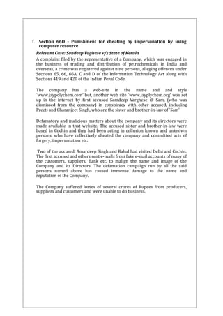 f. Section 66D - Punishment for cheating by impersonation by using 
computer resource 
Relevant Case: Sandeep Vaghese v/s State of Kerala 
A complaint filed by the representative of a Company, which was engaged in 
the business of trading and distribution of petrochemicals in India and 
overseas, a crime was registered against nine persons, alleging offences under 
Sections 65, 66, 66A, C and D of the Information Technology Act along with 
Sections 419 and 420 of the Indian Penal Code. 
The company has a web-site in the name and and style 
`www.jaypolychem.com' but, another web site `www.jayplychem.org' was set 
up in the internet by first accused Samdeep Varghese @ Sam, (who was 
dismissed from the company) in conspiracy with other accused, including 
Preeti and Charanjeet Singh, who are the sister and brother-in-law of `Sam' 
Defamatory and malicious matters about the company and its directors were 
made available in that website. The accused sister and brother-in-law were 
based in Cochin and they had been acting in collusion known and unknown 
persons, who have collectively cheated the company and committed acts of 
forgery, impersonation etc. 
Two of the accused, Amardeep Singh and Rahul had visited Delhi and Cochin. 
The first accused and others sent e-mails from fake e-mail accounts of many of 
the customers, suppliers, Bank etc. to malign the name and image of the 
Company and its Directors. The defamation campaign run by all the said 
persons named above has caused immense damage to the name and 
reputation of the Company. 
The Company suffered losses of several crores of Rupees from producers, 
suppliers and customers and were unable to do business. 
 