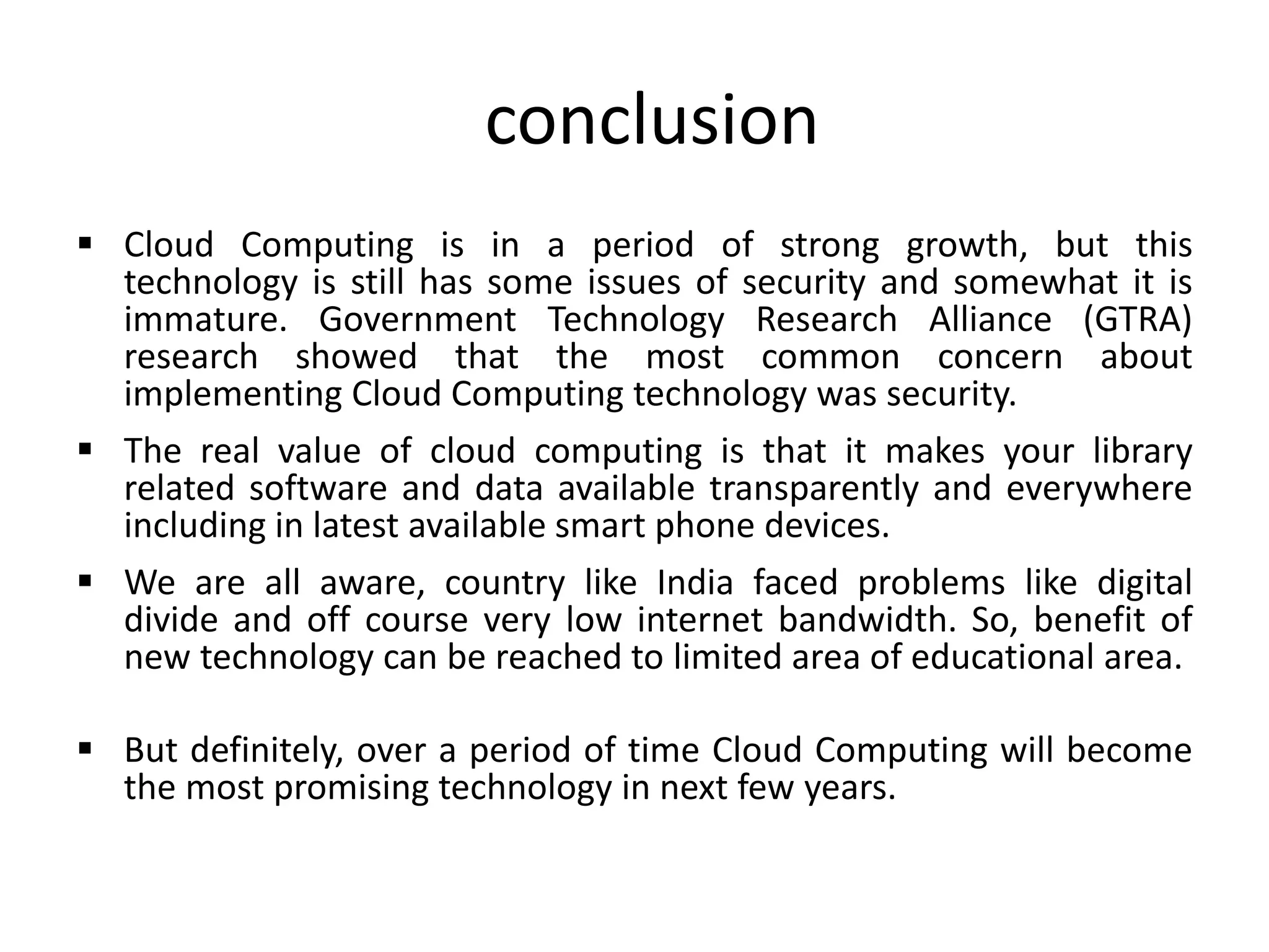 conclusion
 Cloud Computing is in a period of strong growth, but this
technology is still has some issues of security and somewhat it is
immature. Government Technology Research Alliance (GTRA)
research showed that the most common concern about
implementing Cloud Computing technology was security.
 The real value of cloud computing is that it makes your library
related software and data available transparently and everywhere
including in latest available smart phone devices.
 We are all aware, country like India faced problems like digital
divide and off course very low internet bandwidth. So, benefit of
new technology can be reached to limited area of educational area.
 But definitely, over a period of time Cloud Computing will become
the most promising technology in next few years.
 