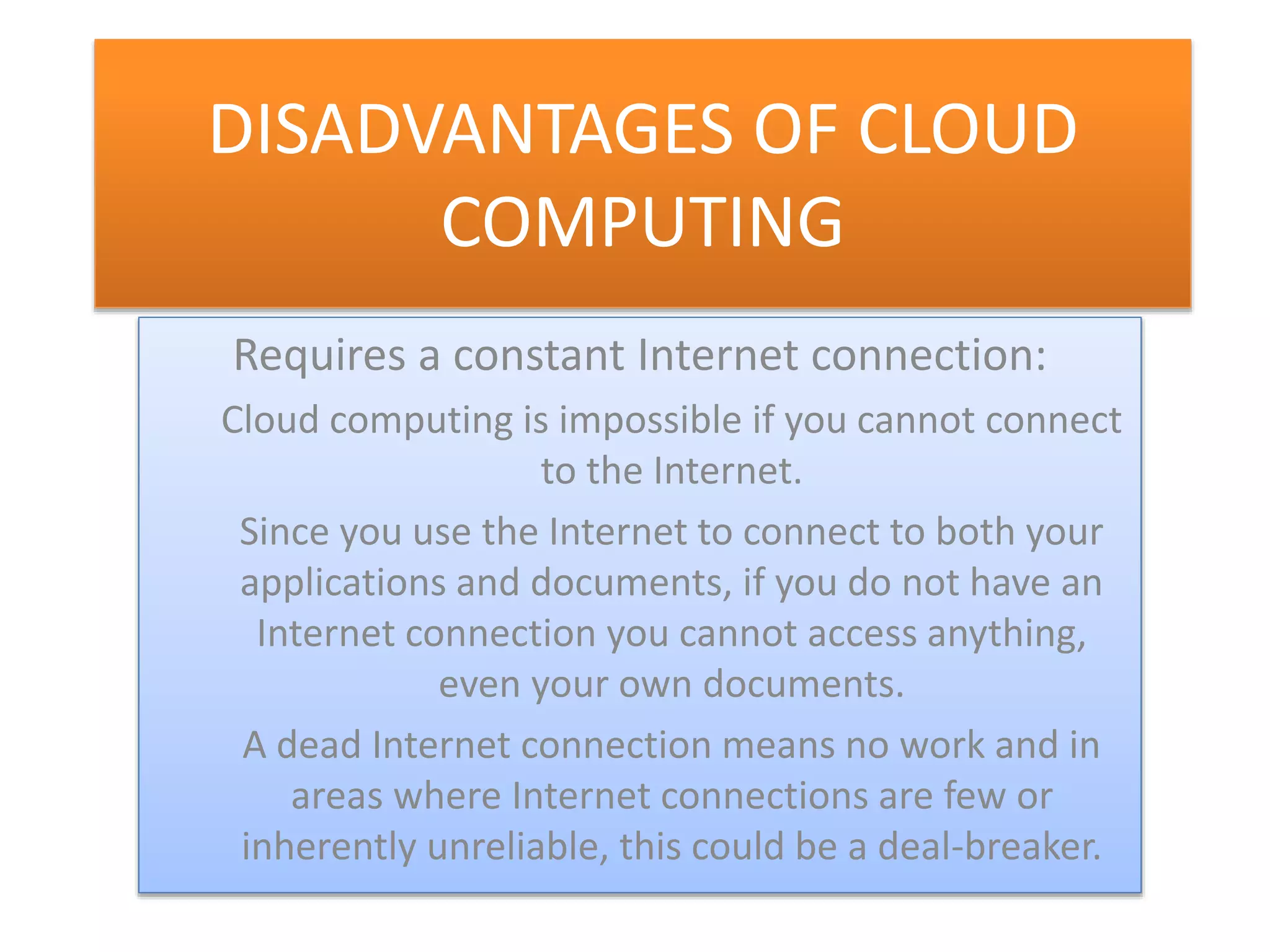 DISADVANTAGES OF CLOUD
COMPUTING
Requires a constant Internet connection:
Cloud computing is impossible if you cannot connect
to the Internet.
Since you use the Internet to connect to both your
applications and documents, if you do not have an
Internet connection you cannot access anything,
even your own documents.
A dead Internet connection means no work and in
areas where Internet connections are few or
inherently unreliable, this could be a deal-breaker.
 
