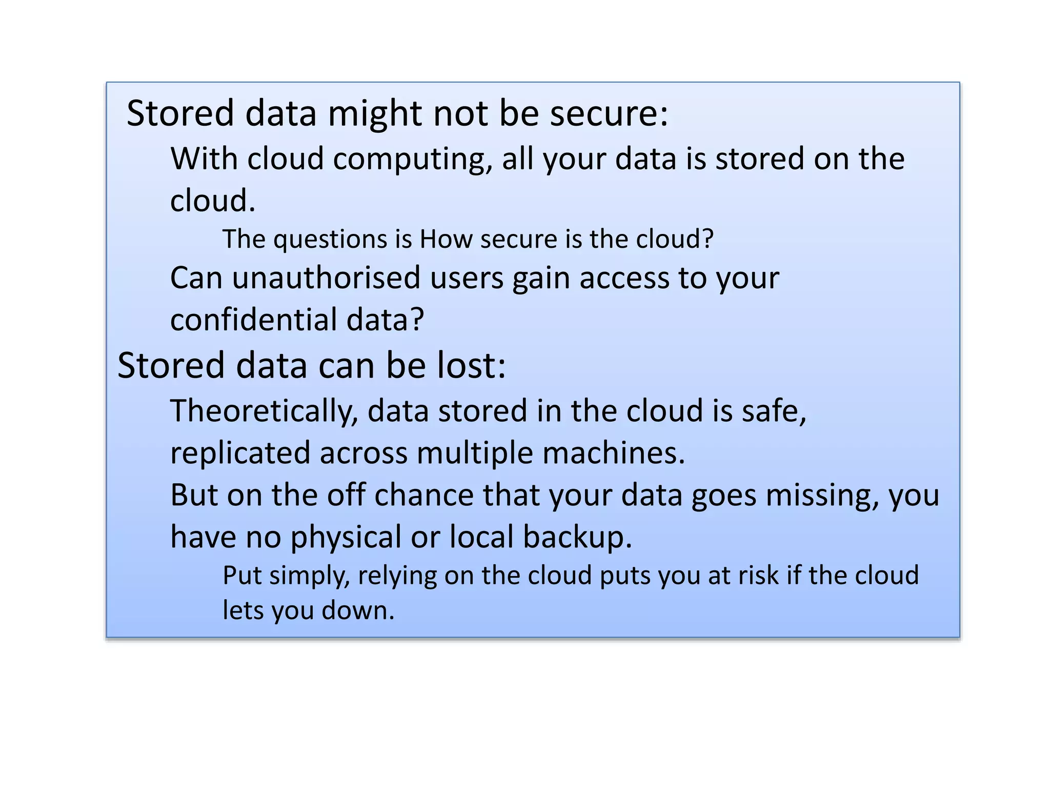 Stored data might not be secure:
With cloud computing, all your data is stored on the
cloud.
The questions is How secure is the cloud?
Can unauthorised users gain access to your
confidential data?
Stored data can be lost:
Theoretically, data stored in the cloud is safe,
replicated across multiple machines.
But on the off chance that your data goes missing, you
have no physical or local backup.
Put simply, relying on the cloud puts you at risk if the cloud
lets you down.
 
