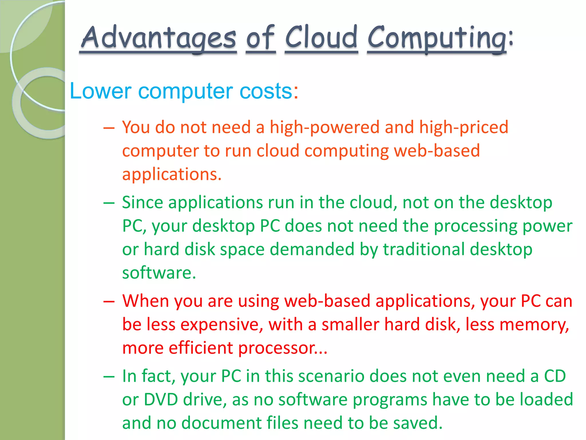 Advantages of Cloud Computing:
Lower computer costs:
– You do not need a high-powered and high-priced
computer to run cloud computing web-based
applications.
– Since applications run in the cloud, not on the desktop
PC, your desktop PC does not need the processing power
or hard disk space demanded by traditional desktop
software.
– When you are using web-based applications, your PC can
be less expensive, with a smaller hard disk, less memory,
more efficient processor...
– In fact, your PC in this scenario does not even need a CD
or DVD drive, as no software programs have to be loaded
and no document files need to be saved.
 