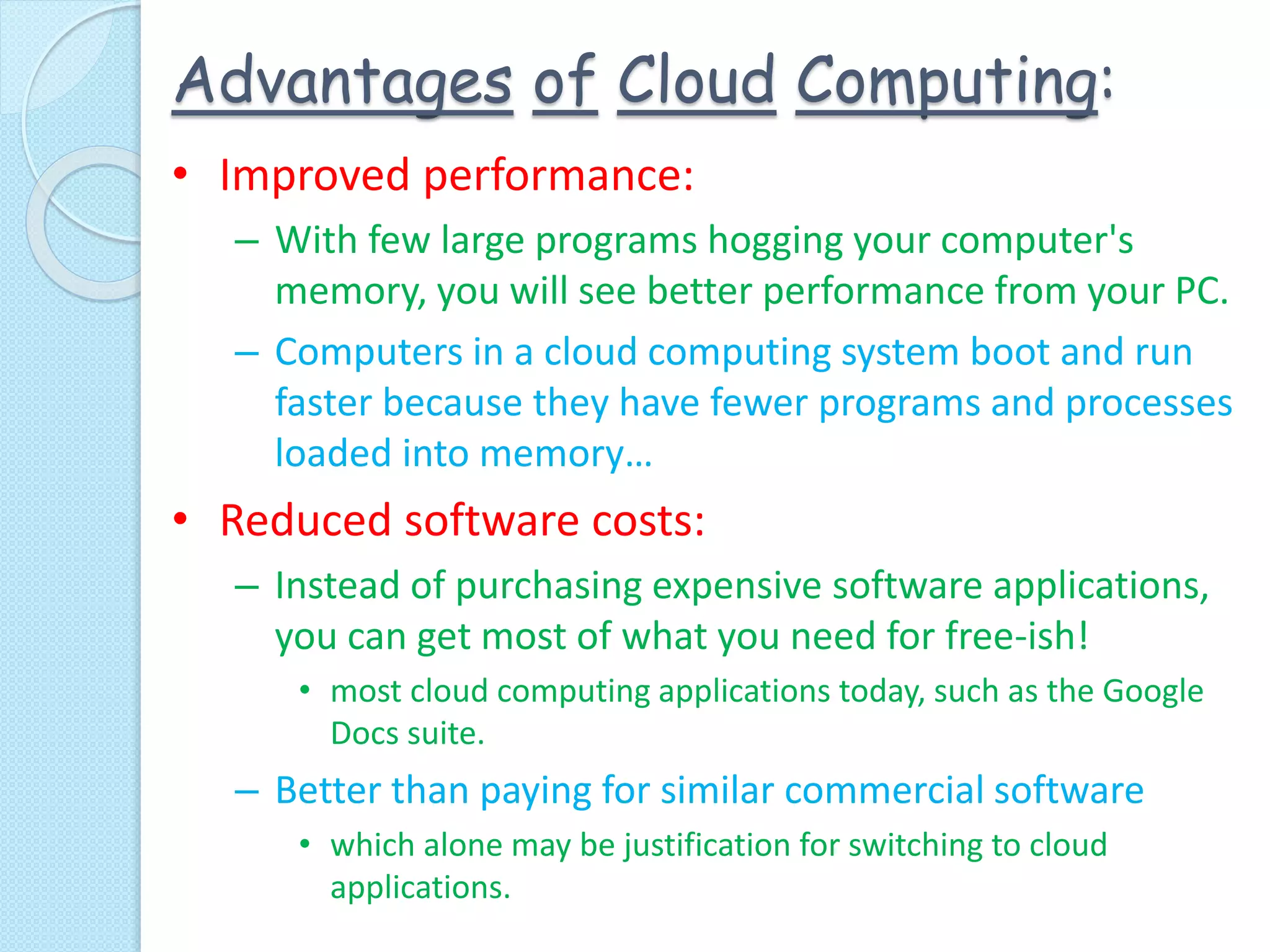 Advantages of Cloud Computing:
• Improved performance:
– With few large programs hogging your computer's
memory, you will see better performance from your PC.
– Computers in a cloud computing system boot and run
faster because they have fewer programs and processes
loaded into memory…
• Reduced software costs:
– Instead of purchasing expensive software applications,
you can get most of what you need for free-ish!
• most cloud computing applications today, such as the Google
Docs suite.
– Better than paying for similar commercial software
• which alone may be justification for switching to cloud
applications.
 