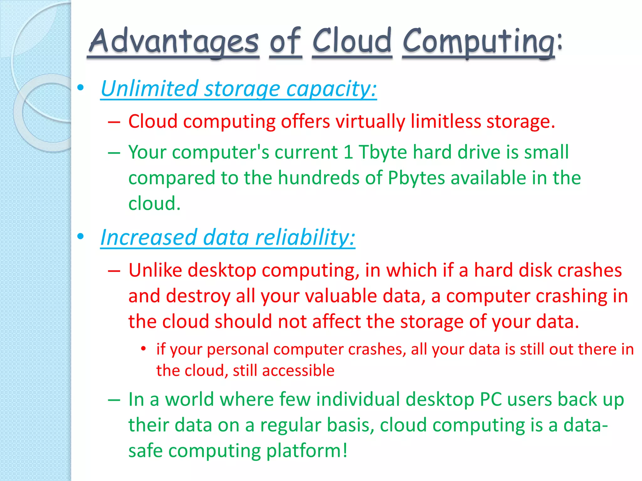 Advantages of Cloud Computing:
• Unlimited storage capacity:
– Cloud computing offers virtually limitless storage.
– Your computer's current 1 Tbyte hard drive is small
compared to the hundreds of Pbytes available in the
cloud.
• Increased data reliability:
– Unlike desktop computing, in which if a hard disk crashes
and destroy all your valuable data, a computer crashing in
the cloud should not affect the storage of your data.
• if your personal computer crashes, all your data is still out there in
the cloud, still accessible
– In a world where few individual desktop PC users back up
their data on a regular basis, cloud computing is a data-
safe computing platform!
 