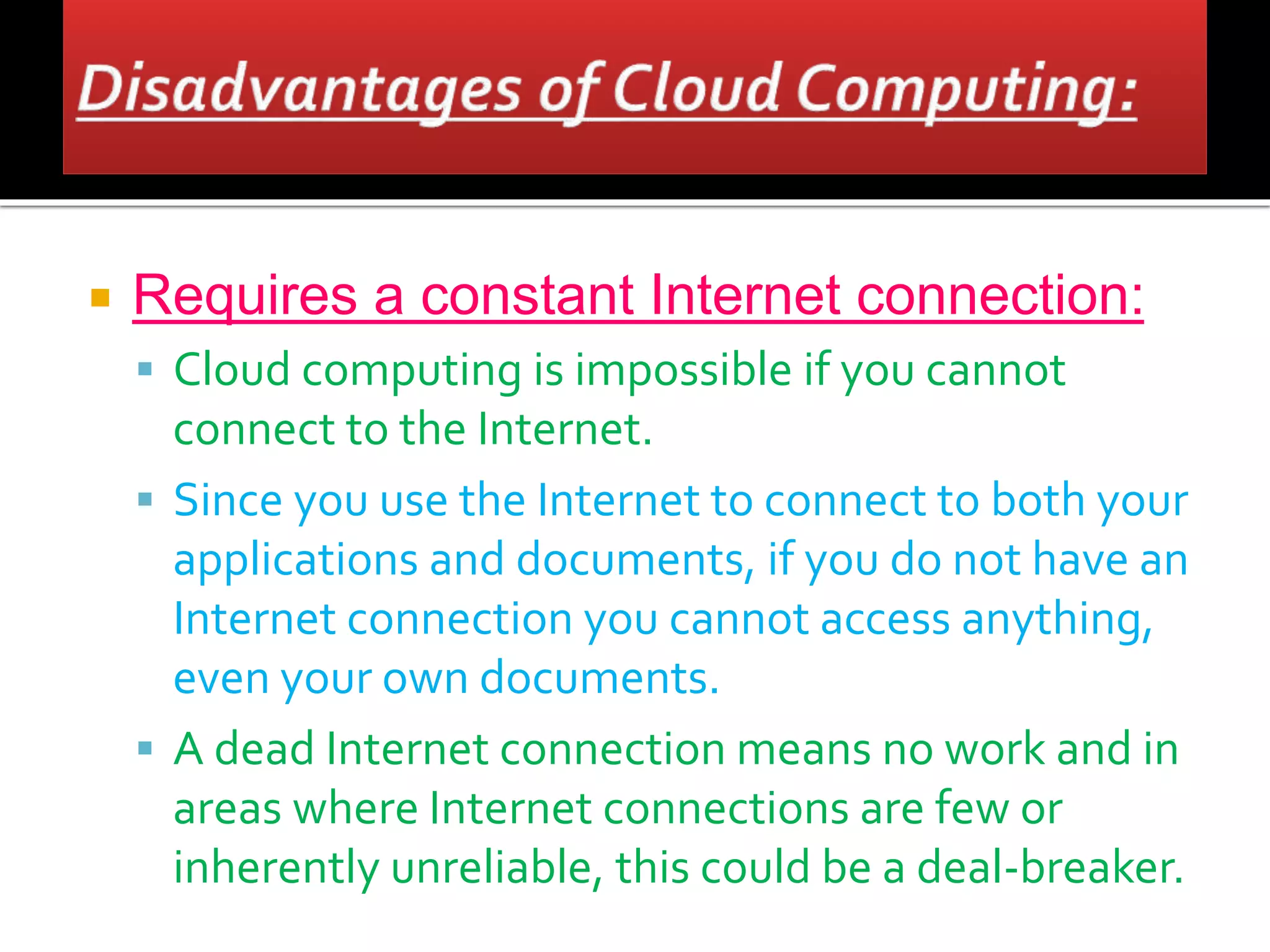  Requires a constant Internet connection:
 Cloud computing is impossible if you cannot
connect to the Internet.
 Since you use the Internet to connect to both your
applications and documents, if you do not have an
Internet connection you cannot access anything,
even your own documents.
 A dead Internet connection means no work and in
areas where Internet connections are few or
inherently unreliable, this could be a deal-breaker.
 