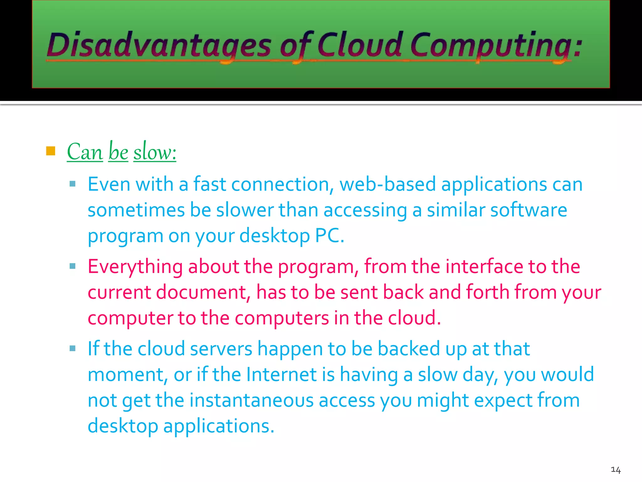  Can be slow:
 Even with a fast connection, web-based applications can
sometimes be slower than accessing a similar software
program on your desktop PC.
 Everything about the program, from the interface to the
current document, has to be sent back and forth from your
computer to the computers in the cloud.
 If the cloud servers happen to be backed up at that
moment, or if the Internet is having a slow day, you would
not get the instantaneous access you might expect from
desktop applications.
14
 
