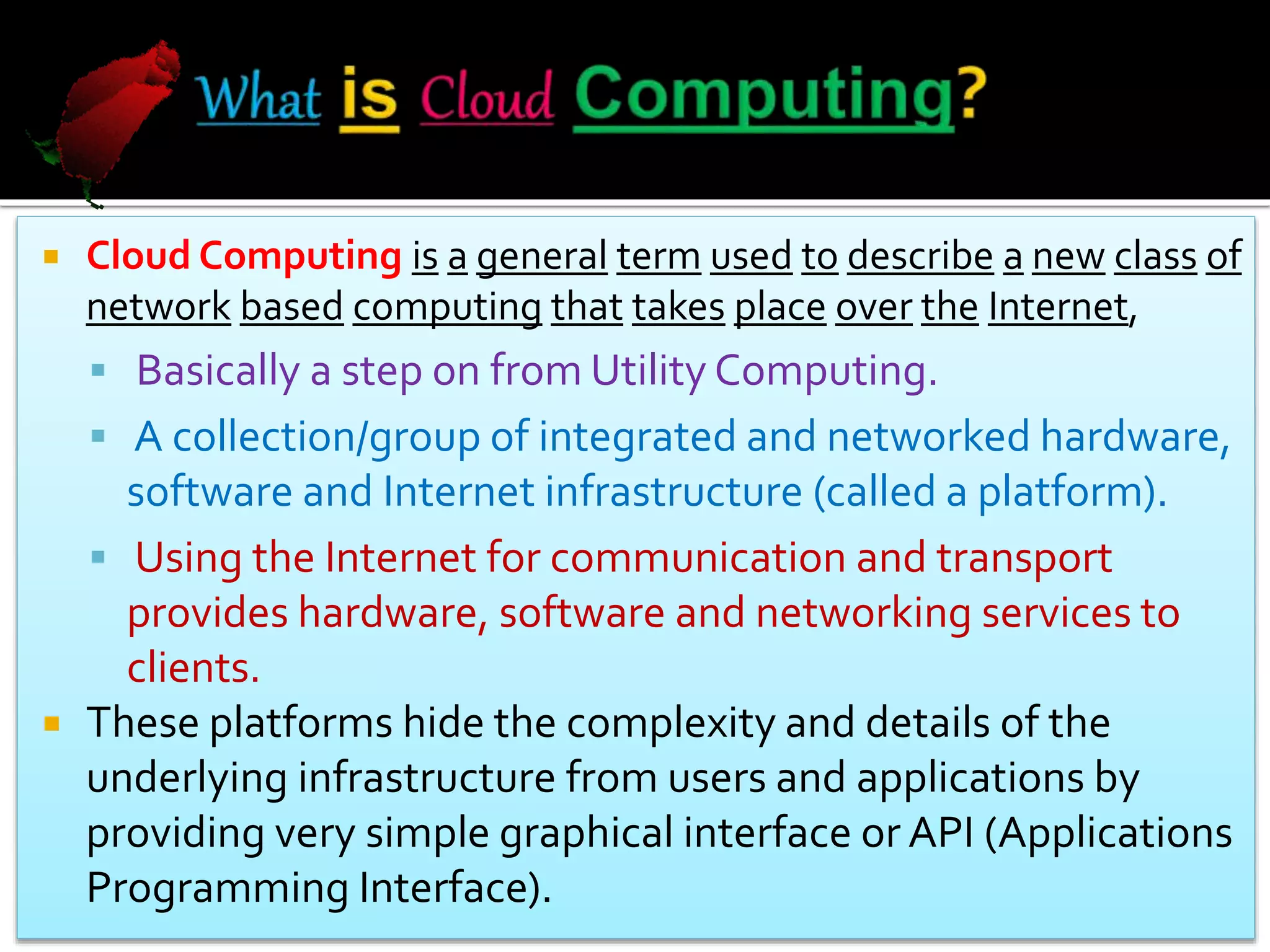  Cloud Computing is a general term used to describe a new class of
network based computing that takes place over the Internet,
 Basically a step on from Utility Computing.
 A collection/group of integrated and networked hardware,
software and Internet infrastructure (called a platform).
 Using the Internet for communication and transport
provides hardware, software and networking services to
clients.
 These platforms hide the complexity and details of the
underlying infrastructure from users and applications by
providing very simple graphical interface or API (Applications
Programming Interface).
 