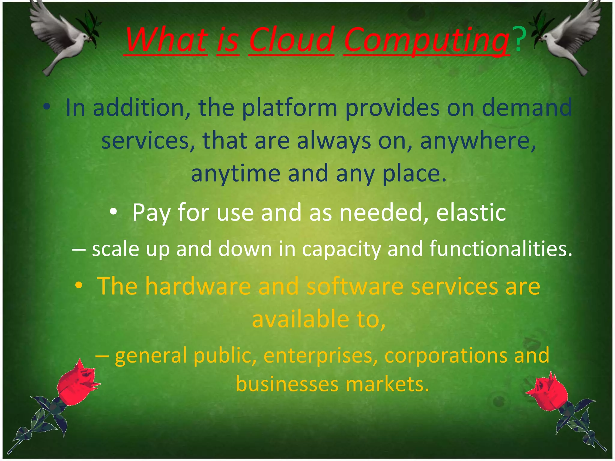 What is Cloud Computing?
• In addition, the platform provides on demand
services, that are always on, anywhere,
anytime and any place.
• Pay for use and as needed, elastic
– scale up and down in capacity and functionalities.
• The hardware and software services are
available to,
– general public, enterprises, corporations and
businesses markets.
 