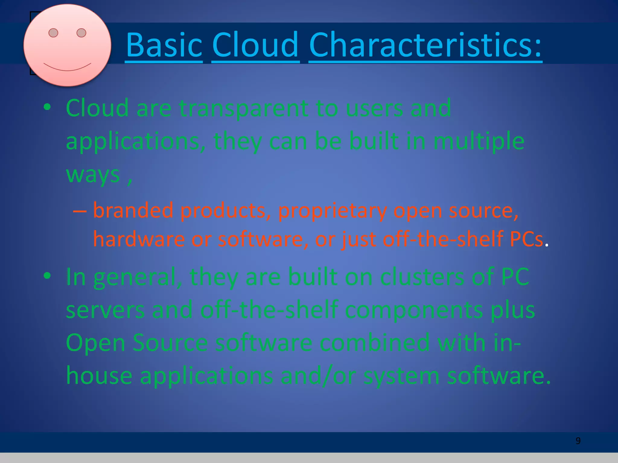 Basic Cloud Characteristics:
• Cloud are transparent to users and
applications, they can be built in multiple
ways ,
– branded products, proprietary open source,
hardware or software, or just off-the-shelf PCs.
• In general, they are built on clusters of PC
servers and off-the-shelf components plus
Open Source software combined with in-
house applications and/or system software.
9
 