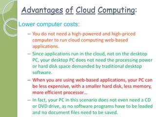 Advantages of Cloud Computing:
Lower computer costs:
– You do not need a high-powered and high-priced
computer to run cloud computing web-based
applications.
– Since applications run in the cloud, not on the desktop
PC, your desktop PC does not need the processing power
or hard disk space demanded by traditional desktop
software.
– When you are using web-based applications, your PC can
be less expensive, with a smaller hard disk, less memory,
more efficient processor...
– In fact, your PC in this scenario does not even need a CD
or DVD drive, as no software programs have to be loaded
and no document files need to be saved.
 