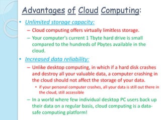 Advantages of Cloud Computing:
• Unlimited storage capacity:
– Cloud computing offers virtually limitless storage.
– Your computer's current 1 Tbyte hard drive is small
compared to the hundreds of Pbytes available in the
cloud.
• Increased data reliability:
– Unlike desktop computing, in which if a hard disk crashes
and destroy all your valuable data, a computer crashing in
the cloud should not affect the storage of your data.
• if your personal computer crashes, all your data is still out there in
the cloud, still accessible
– In a world where few individual desktop PC users back up
their data on a regular basis, cloud computing is a data-
safe computing platform!
 