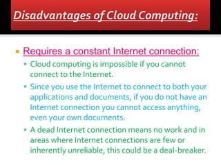  Requires a constant Internet connection:
 Cloud computing is impossible if you cannot
connect to the Internet.
 Since you use the Internet to connect to both your
applications and documents, if you do not have an
Internet connection you cannot access anything,
even your own documents.
 A dead Internet connection means no work and in
areas where Internet connections are few or
inherently unreliable, this could be a deal-breaker.
 