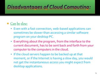  Can be slow:
 Even with a fast connection, web-based applications can
sometimes be slower than accessing a similar software
program on your desktop PC.
 Everything about the program, from the interface to the
current document, has to be sent back and forth from your
computer to the computers in the cloud.
 If the cloud servers happen to be backed up at that
moment, or if the Internet is having a slow day, you would
not get the instantaneous access you might expect from
desktop applications.
14
 