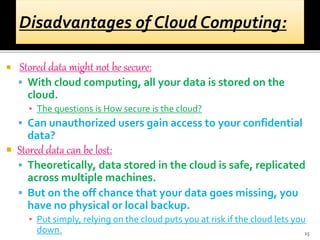  Stored data might not be secure:
 With cloud computing, all your data is stored on the
cloud.
▪ The questions is How secure is the cloud?
 Can unauthorized users gain access to your confidential
data?
 Stored data can be lost:
 Theoretically, data stored in the cloud is safe, replicated
across multiple machines.
 But on the off chance that your data goes missing, you
have no physical or local backup.
▪ Put simply, relying on the cloud puts you at risk if the cloud lets you
down. 15
 