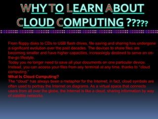 From floppy disks to CDs to USB flash drives, file saving and sharing has undergone
a significant evolution over the past decades. The devices to share files are
becoming smaller and have higher capacities, increasingly destined to serve an on-
the-go lifestyle.
Today you no longer need to save all your documents on one particular device.
Instead, you can access your files from any terminal at any time, thanks to “cloud
computing.”
What Is Cloud Computing?
The “cloud” has always been a metaphor for the Internet; in fact, cloud symbols are
often used to portray the Internet on diagrams. As a virtual space that connects
users from all over the globe, the Internet is like a cloud, sharing information by way
of satellite networks.
 