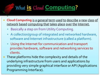  Cloud Computing is a general term used to describe a new class of
network based computing that takes place over the Internet,
 Basically a step on from Utility Computing.
 A collection/group of integrated and networked hardware,
software and Internet infrastructure (called a platform).
 Using the Internet for communication and transport
provides hardware, software and networking services to
clients.
 These platforms hide the complexity and details of the
underlying infrastructure from users and applications by
providing very simple graphical interface or API (Applications
Programming Interface).
 
