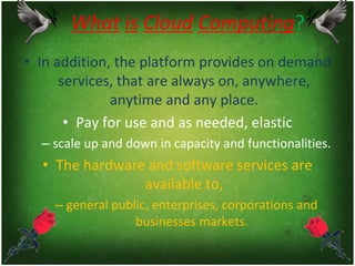 What is Cloud Computing?
• In addition, the platform provides on demand
services, that are always on, anywhere,
anytime and any place.
• Pay for use and as needed, elastic
– scale up and down in capacity and functionalities.
• The hardware and software services are
available to,
– general public, enterprises, corporations and
businesses markets.
 