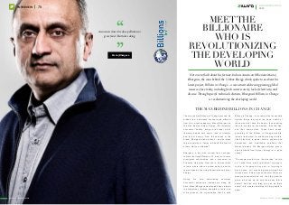 ““Awareness doesn’t reduce pollution or
grow food. That takes doing.
– Manoj Bhargava
www.ziwira.com
78INTERVIEW
Meetthe
billionaire
who is
revolutionizing
the developing
world
Not one to flash about his fortune, Indian-American billionaire Manoj
Bhargava, the man behind the 5-Hour Energy drink, spoke to us about his
latest project, Billions in Change – a movement addressing pressing global
issues we face today, including fresh water scarcity, lack of electricity, and
disease. Through specific technical solutions, Bhargava’s Billions in Change
is revolutionizing the developing world.
The Man behind Billions in Change
The man behind Billions in Change grossed his
billions from a business concept quite different
from his current endeavors. Manoj Bhargava is
the man behind 5-Hour Energy, the incredibly
successful ‘healthy’ energy drink label, which
famously boasts zero sugar, tons of vitamins,
and lots of energy. From the success of this
brand, Bhargava made billions – and he plans
to give majority of it away to benefit the lives of
others. Got your attention?
Bhargava, a boy who moved from Lucknow,
India to the United States at 14, went on to score
prestigious scholarships, and a placement at
Princeton University. From there, he went back
to India, where after a spiritual quest, he built a
few companies like Living Essentials and 5-Hour
Energy.
During his time undertaking numerous
successful endeavors, somewhere along his
path, Manoj Bhargava developed a keen interest
in philanthropy, funding hospitals in India, and
more recently, the organization that he calls
Billions in Change – a movement that essentially
creates things that meet the basic needs of
those who don’t have the basics, thus enabling
them to provide for themselves, their families,
and their communities. These basic needs,
according to the Billions in Change website,
include fresh water for drinking and agriculture;
clean electricity to power homes, schools and
businesses; and healthcare solutions that
prevent disease. Did Bhargava always plan to
use his wealth from 5-Hour Energy for a good
cause?
“The answer would be no. I had no idea,” he told
us. “I didn’t think, ‘when I get there, I’m going to
do this, or I’m going to buy a car, or I’m going to
buy a house.’ All I was doing was working hard
to make sure 5-Hour was successful. When we
became successful and rich, then the question
arose, ‘what can we do with the money that is
useful?’ And the only thing you can do that’s
useful, is to create something to help people in
need.”
www.ziwira.com
december Issue 12
2015
 