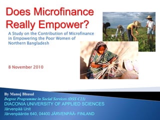 Does Microfinance
Really Empower?
By Manoj Bhusal
Degree Programme in Social Services (DSS C23)
DIACONIA UNIVERSITY OF APPLIED SCIENCES
Järvenpää Unit
Järvenpääntie 640, 04400 JÄRVENPÄÄ- FINLAND
A Study on the Contribution of Microfinance
in Empowering the Poor Women of
Northern Bangladesh
8 November 2010
 