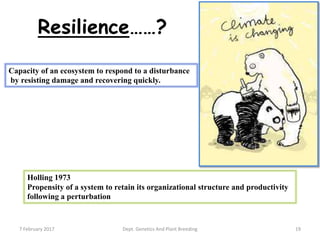 19
Capacity of an ecosystem to respond to a disturbance
by resisting damage and recovering quickly.
Holling 1973
Propensity of a system to retain its organizational structure and productivity
following a perturbation
Resilience……?
7 February 2017 Dept. Genetics And Plant Breeding
 