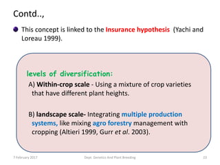 Contd..,
This concept is linked to the Insurance hypothesis (Yachi and
Loreau 1999).
7 February 2017 Dept. Genetics And Plant Breeding 23
levels of diversification:
A) Within-crop scale - Using a mixture of crop varieties
that have different plant heights.
B) landscape scale- Integrating multiple production
systems, like mixing agro forestry management with
cropping (Altieri 1999, Gurr et al. 2003).
 