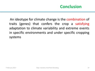 7 February 2017 Dept. Genetics And Plant Breeding 37
An ideotype for climate change is the combination of
traits (genes) that confers the crop a satisfying
adaptation to climate variability and extreme events
in specific environments and under specific cropping
systems
Conclusion
 