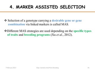 4. MARKER ASSISTED SELECTION
 Selection of a genotype carrying a desirable gene or gene
combination via linked markers is called MAS.
Different MAS strategies are used depending on the specific types
of traits and breeding programs (Xu et al., 2012).
457 February 2017 Dept. Genetics And Plant Breeding
 