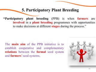 59
5. Participatory Plant Breeding
“Participatory plant breeding (PPB) is when farmers are
involved in a plant breeding programmes with opportunities
to make decisions at different stages during the process.”
The main aim of the PPB initiative is to
establish cooperative and complementary
relations between the formal seed system
and farmers’ seed systems.
 
