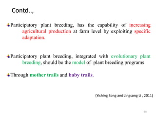 60
Participatory plant breeding, has the capability of increasing
agricultural production at farm level by exploiting specific
adaptation.
Participatory plant breeding, integrated with evolutionary plant
breeding, should be the model of plant breeding programs
Through mother trails and baby trails.
(Yiching Song and Jingsong Li , 2011)
Contd..,
 