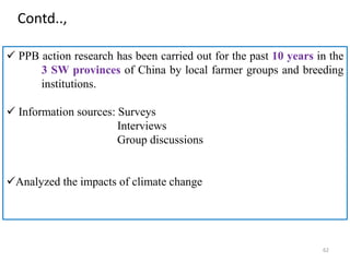 62
 PPB action research has been carried out for the past 10 years in the
3 SW provinces of China by local farmer groups and breeding
institutions.
 Information sources: Surveys
Interviews
Group discussions
Analyzed the impacts of climate change
Contd..,
 