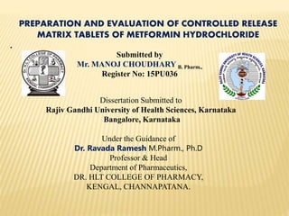 PREPARATION AND EVALUATION OF CONTROLLED RELEASE
MATRIX TABLETS OF METFORMIN HYDROCHLORIDE
.
Submitted by
Mr. MANOJ CHOUDHARY B. Pharm.,
Register No: 15PU036
Dissertation Submitted to
Rajiv Gandhi University of Health Sciences, Karnataka
Bangalore, Karnataka
Under the Guidance of
Dr. Ravada Ramesh M.Pharm., Ph.D
Professor & Head
Department of Pharmaceutics,
DR. HLT COLLEGE OF PHARMACY,
KENGAL, CHANNAPATANA.
 