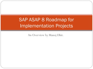 SAP ASAP 8 Roadmap for
Implementation Projects
   An Overview by Manoj Dhir.
 