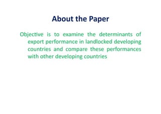 About	
  the	
  Paper	
  
Objec&ve	
   is	
   to	
   examine	
   the	
   determinants	
   of	
  
export	
  performance	
  in	
  landlocked	
  developing	
  
countries	
   and	
   compare	
   these	
   performances	
  
with	
  other	
  developing	
  countries	
  	
  
 