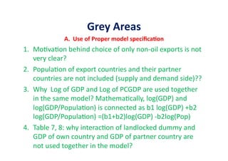 Grey	
  Areas	
  
A.	
  	
  Use	
  of	
  Proper	
  model	
  speciﬁcaIon	
  
1.  Mo&va&on	
  behind	
  choice	
  of	
  only	
  non-­‐oil	
  exports	
  is	
  not	
  
very	
  clear?	
  
2.  Popula&on	
  of	
  export	
  countries	
  and	
  their	
  partner	
  
countries	
  are	
  not	
  included	
  (supply	
  and	
  demand	
  side)??	
  
3.  Why	
  	
  Log	
  of	
  GDP	
  and	
  Log	
  of	
  PCGDP	
  are	
  used	
  together	
  
in	
  the	
  same	
  model?	
  Mathema&cally,	
  log(GDP)	
  and	
  
log(GDP/Popula&on)	
  is	
  connected	
  as	
  b1	
  log(GDP)	
  +b2	
  
log(GDP/Popula&on)	
  =(b1+b2)log(GDP)	
  -­‐b2log(Pop)	
  
4.  Table	
  7,	
  8:	
  why	
  interac&on	
  of	
  landlocked	
  dummy	
  and	
  
GDP	
  of	
  own	
  country	
  and	
  GDP	
  of	
  partner	
  country	
  are	
  
not	
  used	
  together	
  in	
  the	
  model?	
  
 