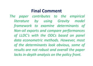 Final	
  Comment	
  
The	
   paper	
   contributes	
   to	
   the	
   empirical	
  
literature	
   by	
   using	
   Gravity	
   model	
  
framework	
   to	
   examine	
   determinants	
   of	
  
Non-­‐oil	
  exports	
  and	
  compare	
  performances	
  
of	
   LLDC’s	
   with	
   the	
   ODCs	
   based	
   on	
   panel	
  
data	
  econometric	
  methods.	
  However,	
  most	
  
of	
  the	
  determinants	
  look	
  obvious,	
  some	
  of	
  
results	
  are	
  not	
  robust	
  and	
  overall	
  the	
  paper	
  
lacks	
  in-­‐depth	
  analysis	
  on	
  the	
  policy	
  front.	
  	
  
 