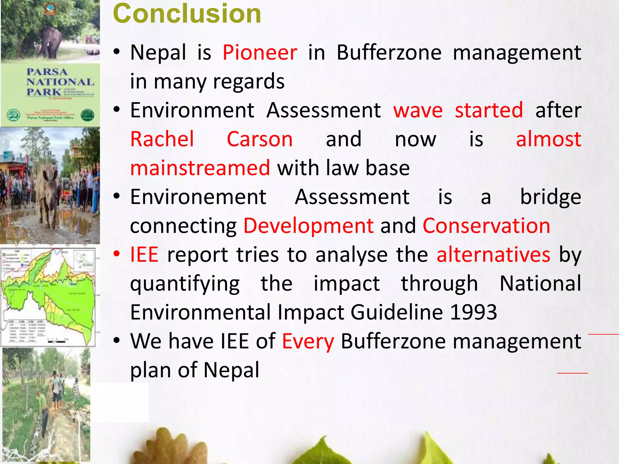 15
Conclusion
• Nepal is Pioneer in Bufferzone management
in many regards
• Environment Assessment wave started after
Rachel Carson and now is almost
mainstreamed with law base
• Environement Assessment is a bridge
connecting Development and Conservation
• IEE report tries to analyse the alternatives by
quantifying the impact through National
Environmental Impact Guideline 1993
• We have IEE of Every Bufferzone management
plan of Nepal
 