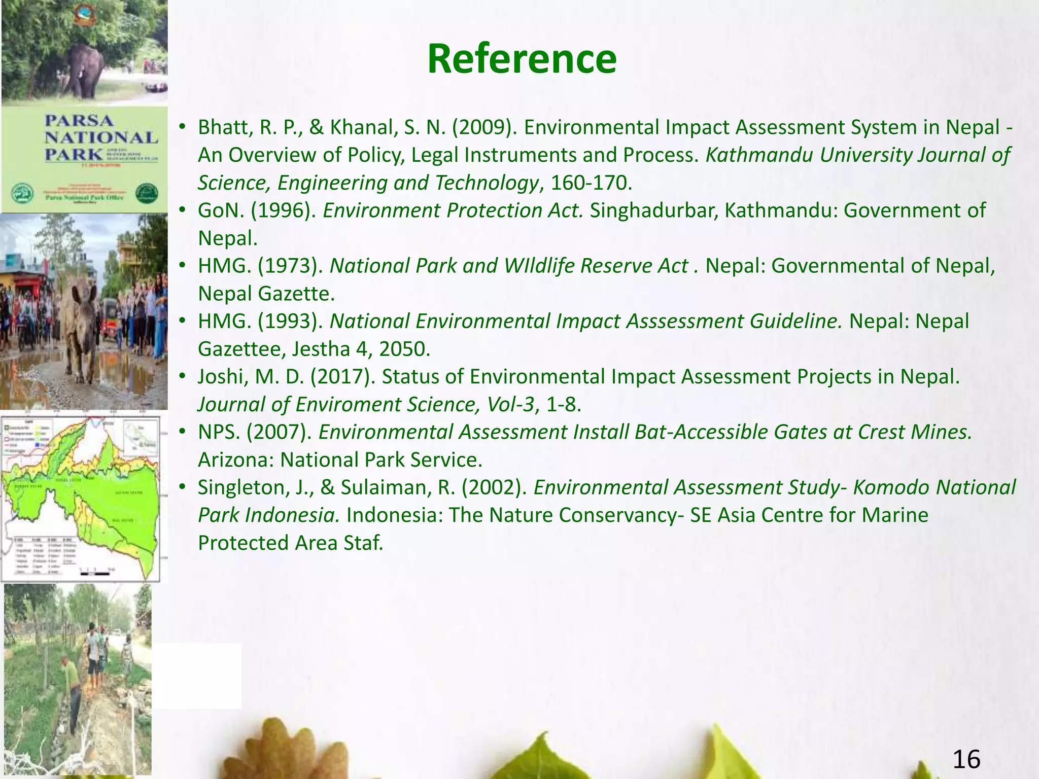 Reference
16
• Bhatt, R. P., & Khanal, S. N. (2009). Environmental Impact Assessment System in Nepal -
An Overview of Policy, Legal Instruments and Process. Kathmandu University Journal of
Science, Engineering and Technology, 160-170.
• GoN. (1996). Environment Protection Act. Singhadurbar, Kathmandu: Government of
Nepal.
• HMG. (1973). National Park and WIldlife Reserve Act . Nepal: Governmental of Nepal,
Nepal Gazette.
• HMG. (1993). National Environmental Impact Asssessment Guideline. Nepal: Nepal
Gazettee, Jestha 4, 2050.
• Joshi, M. D. (2017). Status of Environmental Impact Assessment Projects in Nepal.
Journal of Enviroment Science, Vol-3, 1-8.
• NPS. (2007). Environmental Assessment Install Bat-Accessible Gates at Crest Mines.
Arizona: National Park Service.
• Singleton, J., & Sulaiman, R. (2002). Environmental Assessment Study- Komodo National
Park Indonesia. Indonesia: The Nature Conservancy- SE Asia Centre for Marine
Protected Area Staf.
 