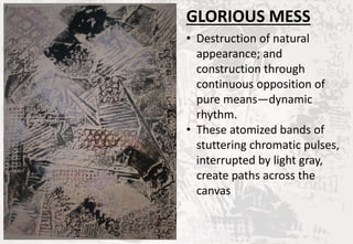GLORIOUS MESS
• Destruction of natural
appearance; and
construction through
continuous opposition of
pure means—dynamic
rhythm.
• These atomized bands of
stuttering chromatic pulses,
interrupted by light gray,
create paths across the
canvas
 