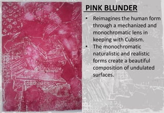 PINK BLUNDER
• Reimagines the human form
through a mechanized and
monochromatic lens in
keeping with Cubism.
• The monochromatic
naturalistic and realistic
forms create a beautiful
composition of undulated
surfaces.
 