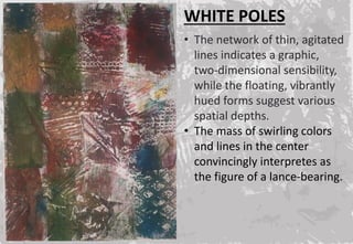 WHITE POLES
• The network of thin, agitated
lines indicates a graphic,
two-dimensional sensibility,
while the floating, vibrantly
hued forms suggest various
spatial depths.
• The mass of swirling colors
and lines in the center
convincingly interpretes as
the figure of a lance-bearing.
 
