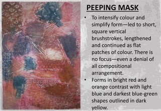 • To intensify colour and
simplify form—led to short,
square vertical
brushstrokes, lengthened
and continued as flat
patches of colour. There is
no focus—even a denial of
all compositional
arrangement.
• Forms in bright red and
orange contrast with light
blue and darkest blue-green
shapes outlined in dark
yellow.
PEEPING MASK
 