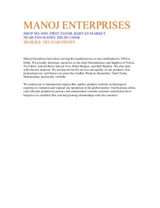 MANOJ ENTERPRISES
SHOP NO-1089, FIRST FLOOR, BARTAN MARKET
NEAR PAN MANDI, DELHI-110006
MOBILE NO-8360505889
Manoj Enterprises have been serving the mankind since it was established in 1996 in
Delhi. We proudly introduce ourselves as the chief Manufacturer and Supplier of Niwar,
Tie Fabric, School Belts, School Ties, Metal Badges, and Belt Buckles. We also deal
with the raw material. We are known for the service and quality of our products. Our
productions are well known in areas like Andhra Pradesh, Karnataka, Tamil Nadu,
Maharashtra, and locally in Delhi.
We endeavour to manufacture impeccable quality products with the technological
expertise to maintain and expand our reputation in the global market. Our business ethics,
cost-efficient production process and commitment towards customer satisfaction have
helped us to establish firm and long lasting relationships with the customer
 
