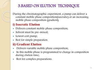 3.BASED ON ELUTION TECHNIQUE
During the chromatographic experiment, a pump can deliver a
constant mobile phase composition(isocratic) or an increasing
mobile phase composition (gradient).
i) Isocratic Elution
 Delivers constant mobile phase composition;
 Solvent must be pre-mixed;
 Lowest cost pump;
 Best for simple preparation.
ii) Gradient Elution
 Delivers variable mobile phase composition;
 In this mobile phase is programmed to change in composition
during elution time;
 Best for complex preparations.
10
 