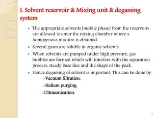 I. Solvent reservoir & Mixing unit & degassing
system
 The appropriate solvents [mobile phase] from the reservoirs
are allowed to enter the mixing chamber where a
homogenous mixture is obtained.
 Several gases are soluble in organic solvents.
 When solvents are pumped under high pressure, gas
bubbles are formed which will interfere with the separation
process, steady base line and the shape of the peak.
 Hence degassing of solvent is important. This can be done by
-Vacuum filtration,
-Helium purging,
-Ultrasonication.
14
 