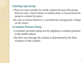2.Syringe type pump:
- These are most suitable for small columns because this pump
delivers only a fixed volume of mobile phase is forced from the
pump to column by motor.
-The rate of solvent delivery is controlled by changing the voltage
on the motor.
3.Constant Pressure Pump :
-A constant-pressure pump acts by applying a constant pressure
to the mobile-phase.
-The flow rate through the column is determined by the flow
resistance of the column.
17
 