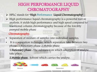  HPLC stands for “High Performance Liquid Chromatography”.
 High performance liquid chromatography is a powerful tool in
analysis, it yields high performance and high speed compared to
traditional column chromatography because of the forcibly
pumped mobile phase
Chromatography:
• Separation of mixture of samples into individual samples.
• It is a separation technique which separation take Between two
phases 1.Stationary phase 2.Mobile phase
1.Stationary phase : The substance on which adsorption of analyte
take place.
2.Mobile phase: Solvent which carries the analyte.
2
 