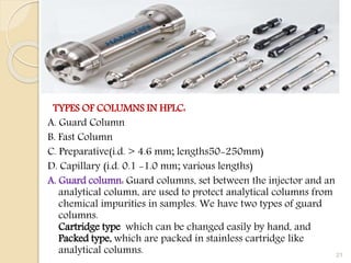 TYPES OF COLUMNS IN HPLC:
A. Guard Column
B. Fast Column
C. Preparative(i.d. > 4.6 mm; lengths50-250mm)
D. Capillary (i.d. 0.1 -1.0 mm; various lengths)
A. Guard column: Guard columns, set between the injector and an
analytical column, are used to protect analytical columns from
chemical impurities in samples. We have two types of guard
columns.
Cartridge type which can be changed easily by hand, and
Packed type, which are packed in stainless cartridge like
analytical columns. 21
 